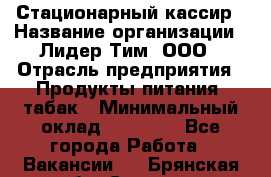 Стационарный кассир › Название организации ­ Лидер Тим, ООО › Отрасль предприятия ­ Продукты питания, табак › Минимальный оклад ­ 23 600 - Все города Работа » Вакансии   . Брянская обл.,Сельцо г.